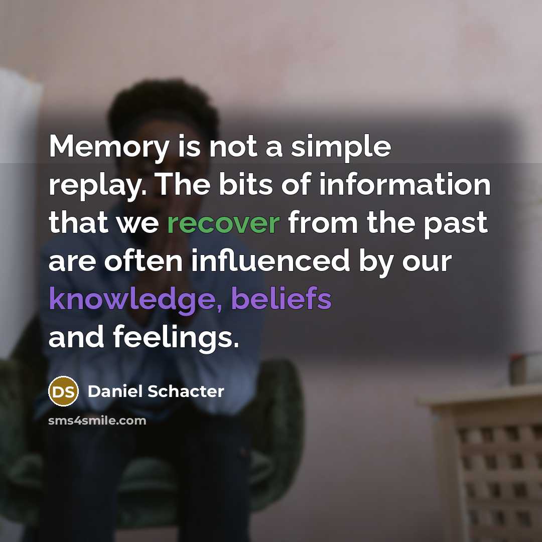 “Memory is not a simple replay. The bits of information that we recover from the past are often influenced by our knowledge, beliefs and feelings.” quote by Daniel Schacter