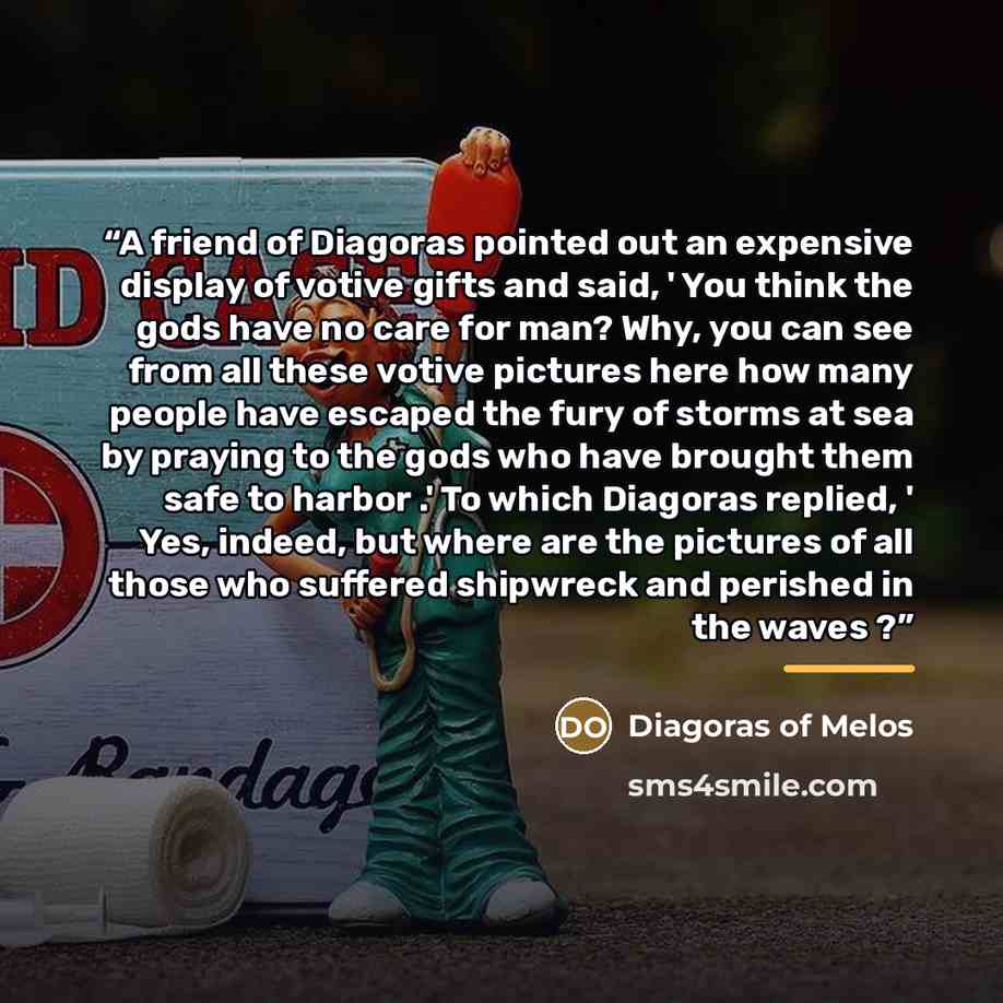 “A friend of Diagoras pointed out an expensive display of votive gifts and said, ' You think the gods have no care for man? Why, you can see from all these votive pictures here how many people have escaped the fury of storms at sea by praying to the gods who have brought them safe to harbor .' To…” quote by Diagoras of Melos