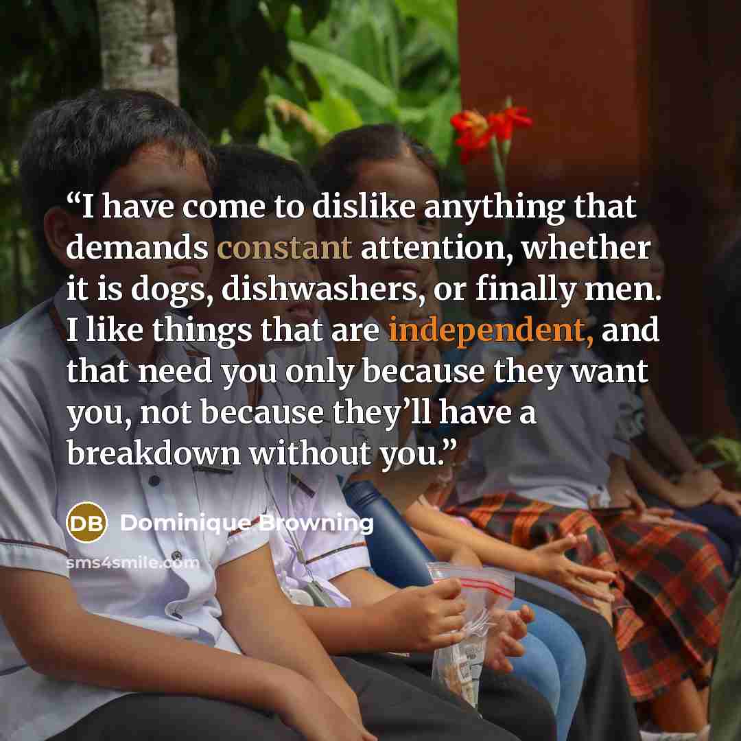 “I have come to dislike anything that demands constant attention, whether it is dogs, dishwashers, or finally men. I like things that are independent, and that need you only because they want you, not because they’ll have a breakdown without you.” quote by Dominique Browning