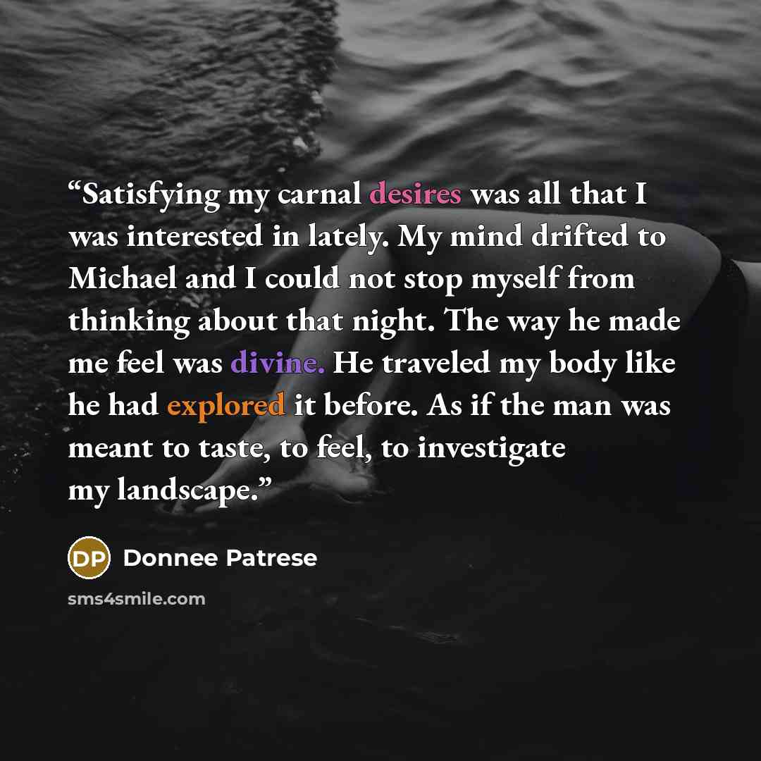 “Satisfying my carnal desires was all that I was interested in lately. My mind drifted to Michael and I could not stop myself from thinking about that night. The way he made me feel was divine. He traveled my body like he had explored it before. As if the man was meant to taste, to feel, to…” quote by Donnee Patrese