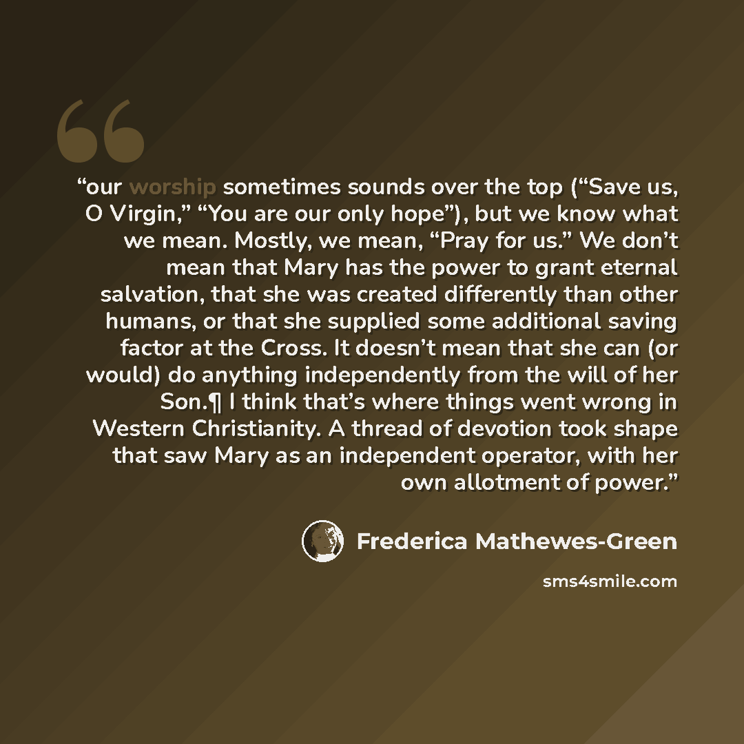 “our worship sometimes sounds over the top (“Save us, O Virgin,” “You are our only hope”), but we know what we mean. Mostly, we mean, “Pray for us.” We don’t mean that Mary has the power to grant eternal salvation, that she was created differently than other humans, or that she supplied some…” quote by Frederica Mathewes-Green