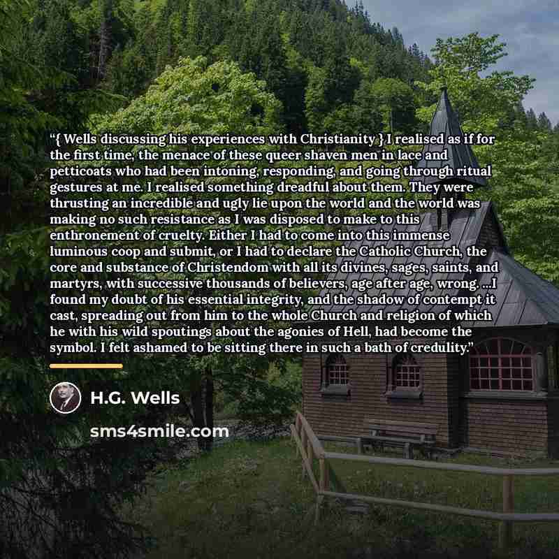 “{ Wells discussing his experiences with Christianity } I realised as if for the first time, the menace of these queer shaven men in lace and petticoats who had been intoning, responding, and going through ritual gestures at me. I realised something dreadful about them. They were thrusting an…” quote by H.G. Wells