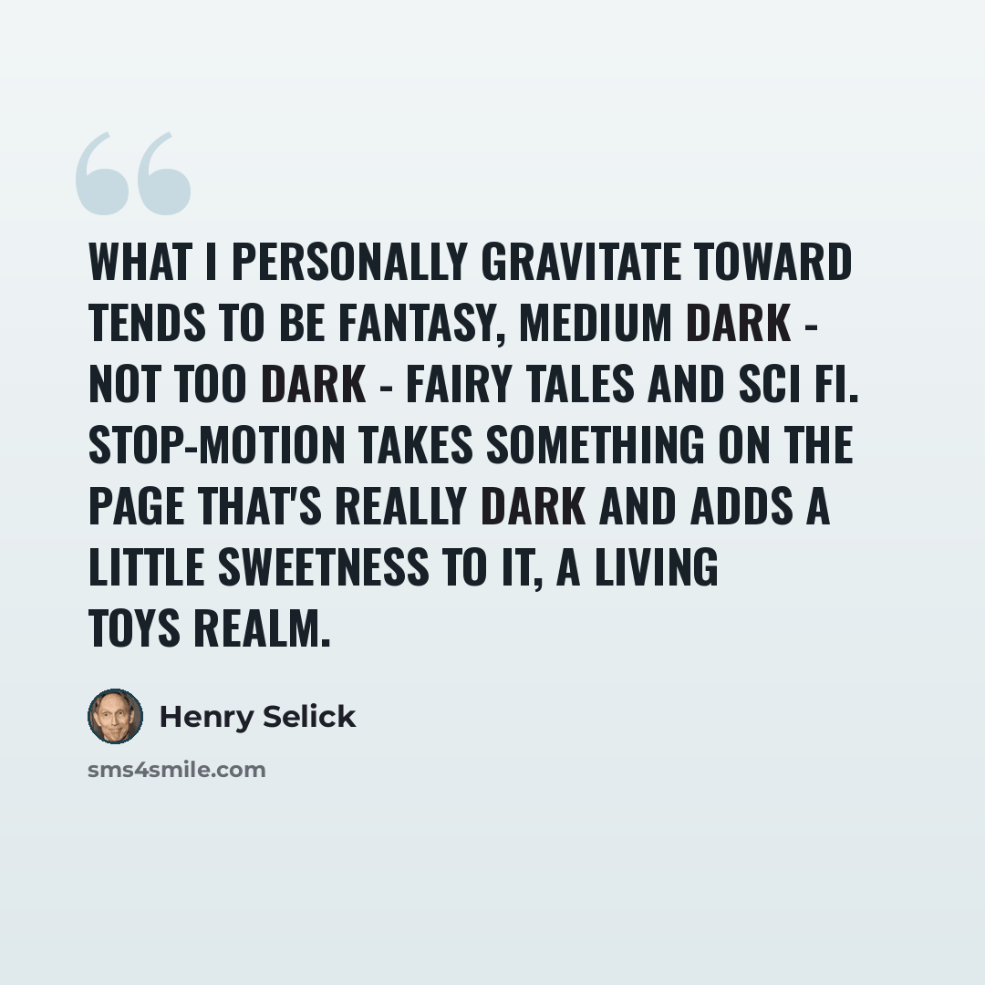 “What I personally gravitate toward tends to be fantasy, medium dark - not too dark - fairy tales and sci fi. Stop-motion takes something on the page that's really dark and adds a little sweetness to it, a living toys realm.” quote by Henry Selick