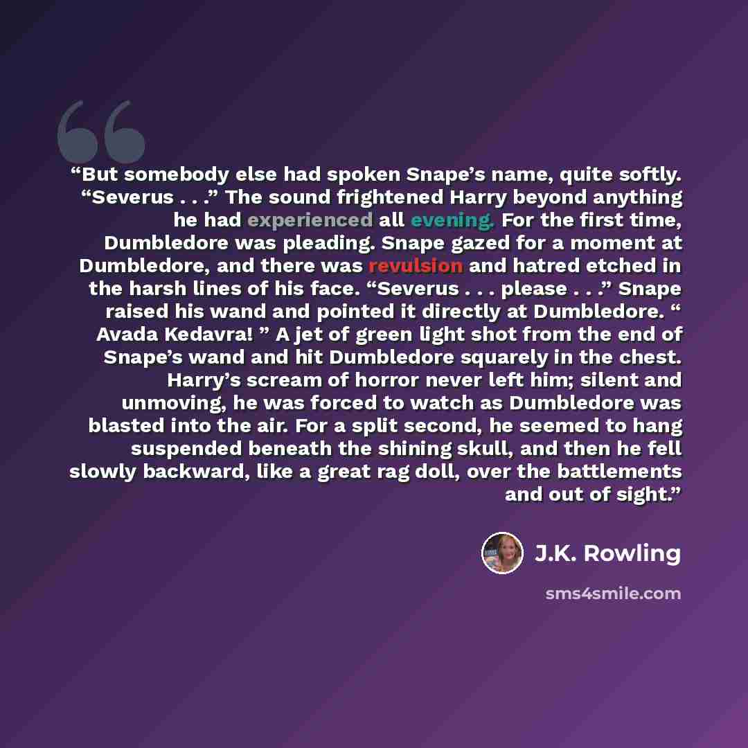 “But somebody else had spoken Snape’s name, quite softly. “Severus . . .” The sound frightened Harry beyond anything he had experienced all evening. For the first time, Dumbledore was pleading. Snape gazed for a moment at Dumbledore, and there was revulsion and hatred etched in the harsh lines of…” quote by J.K. Rowling