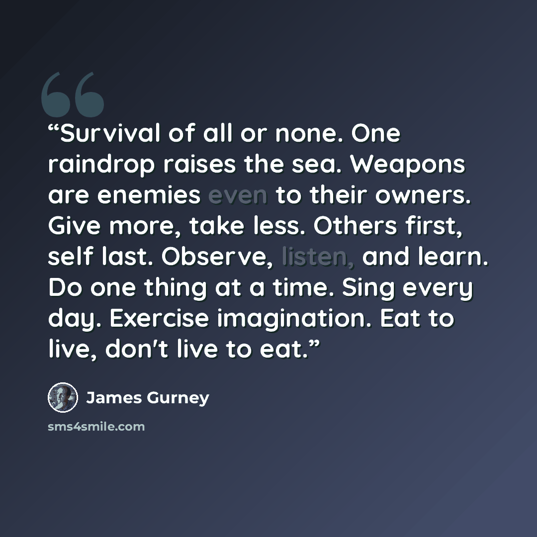 “Survival of all or none. One raindrop raises the sea. Weapons are enemies even to their owners. Give more, take less. Others first, self last. Observe, listen, and learn. Do one thing at a time. Sing every day. Exercise imagination. Eat to live, don't live to eat.” quote by James Gurney