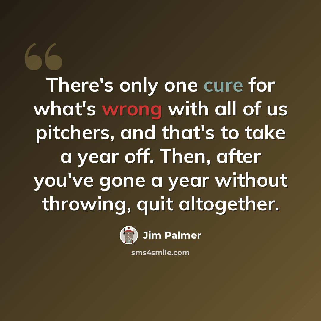 “There's only one cure for what's wrong with all of us pitchers, and that's to take a year off. Then, after you've gone a year without throwing, quit altogether.” quote by Jim Palmer