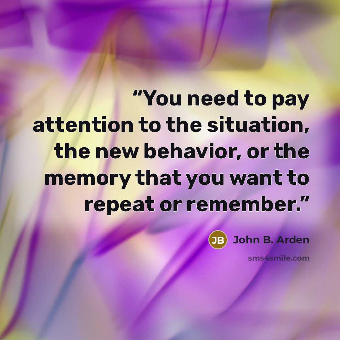 “You need to pay attention to the situation, the new behavior, or the memory that you want to repeat or remember.” quote by John B. Arden