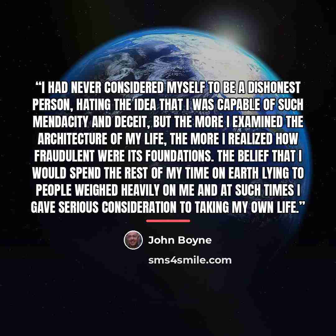 “I had never considered myself to be a dishonest person, hating the idea that I was capable of such mendacity and deceit, but the more I examined the architecture of my life, the more I realized how fraudulent were its foundations. The belief that I would spend the rest of my time on earth lying to…” quote by John Boyne