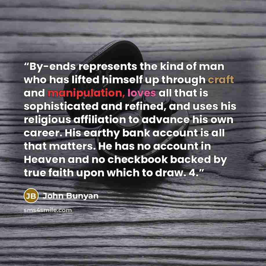 “By-ends represents the kind of man who has lifted himself up through craft and manipulation, loves all that is sophisticated and refined, and uses his religious affiliation to advance his own career. His earthy bank account is all that matters. He has no account in Heaven and no checkbook backed…” quote by John Bunyan