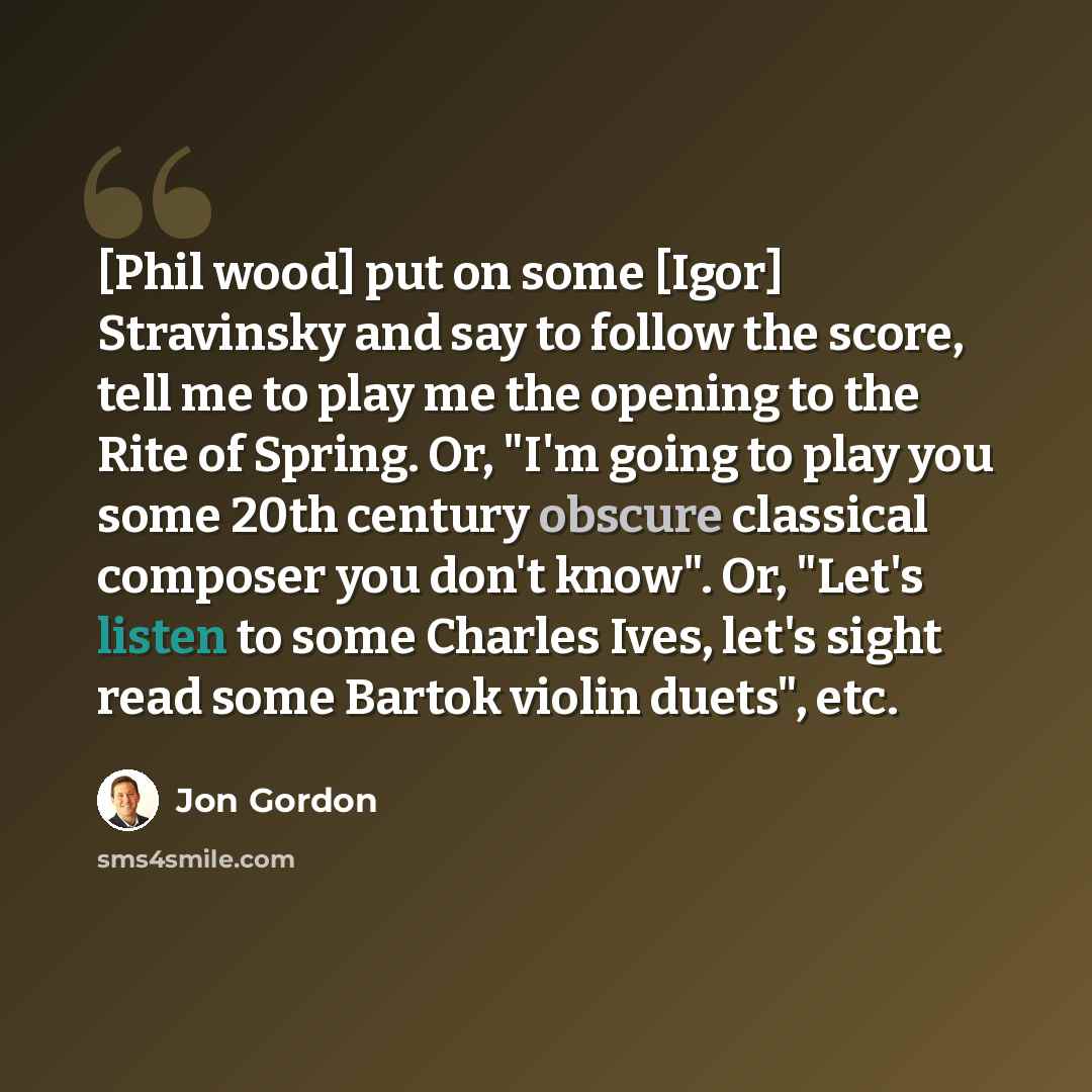 “[Phil wood] put on some [Igor] Stravinsky and say to follow the score, tell me to play me the opening to the Rite of Spring. Or, "I'm going to play you some 20th century obscure classical composer you don't know". Or, "Let's listen to some Charles Ives, let's sight read some Bartok violin duets"…” quote by Jon Gordon