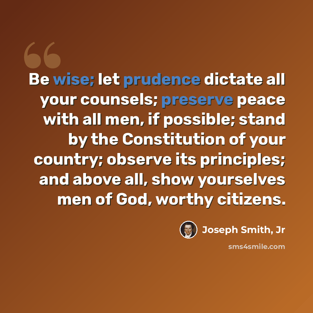 “Be wise; let prudence dictate all your counsels; preserve peace with all men, if possible; stand by the Constitution of your country; observe its principles; and above all, show yourselves men of God, worthy citizens.” quote by Joseph Smith, Jr