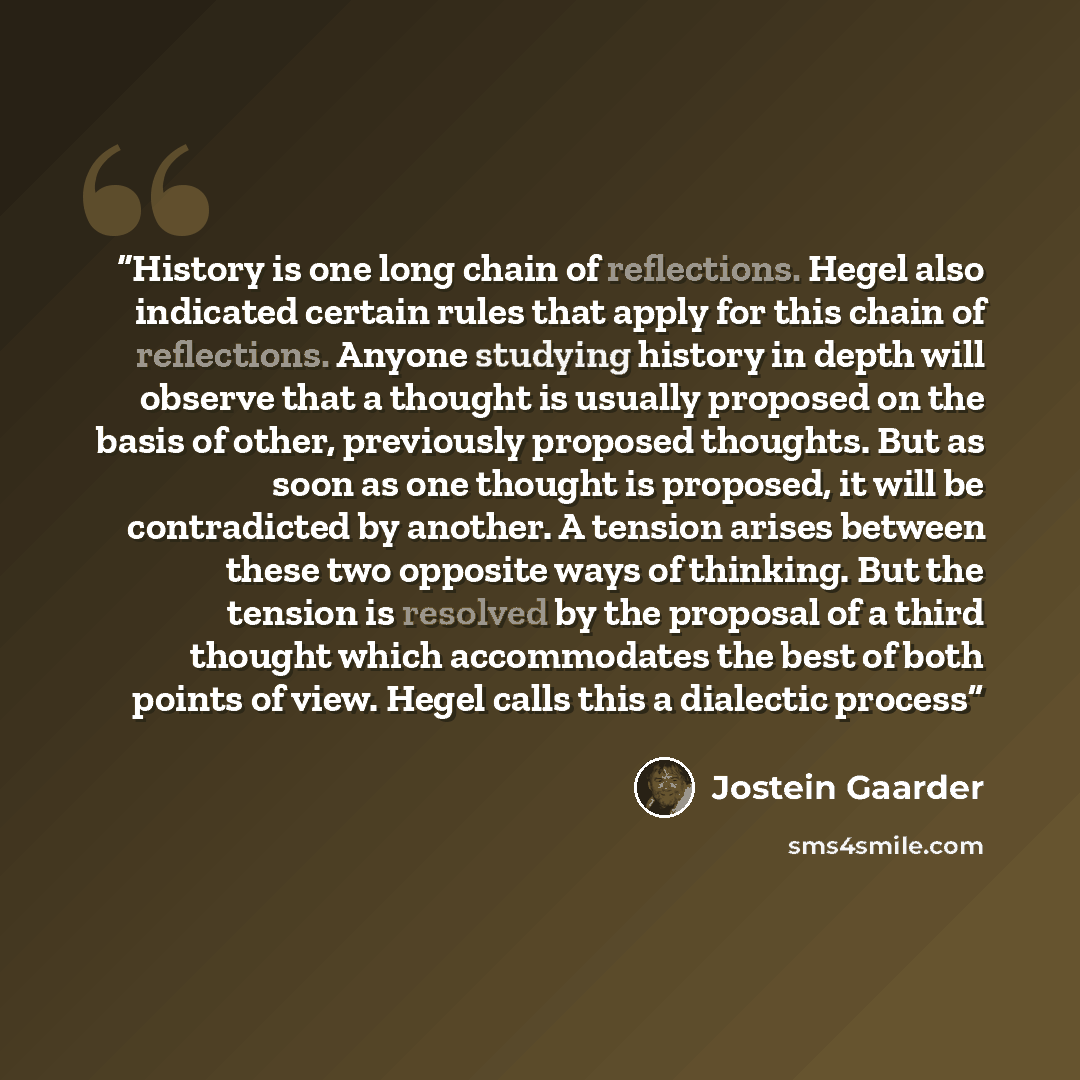 “History is one long chain of reflections. Hegel also indicated certain rules that apply for this chain of reflections. Anyone studying history in depth will observe that a thought is usually proposed on the basis of other, previously proposed thoughts. But as soon as one thought is proposed, it…” quote by Jostein Gaarder
