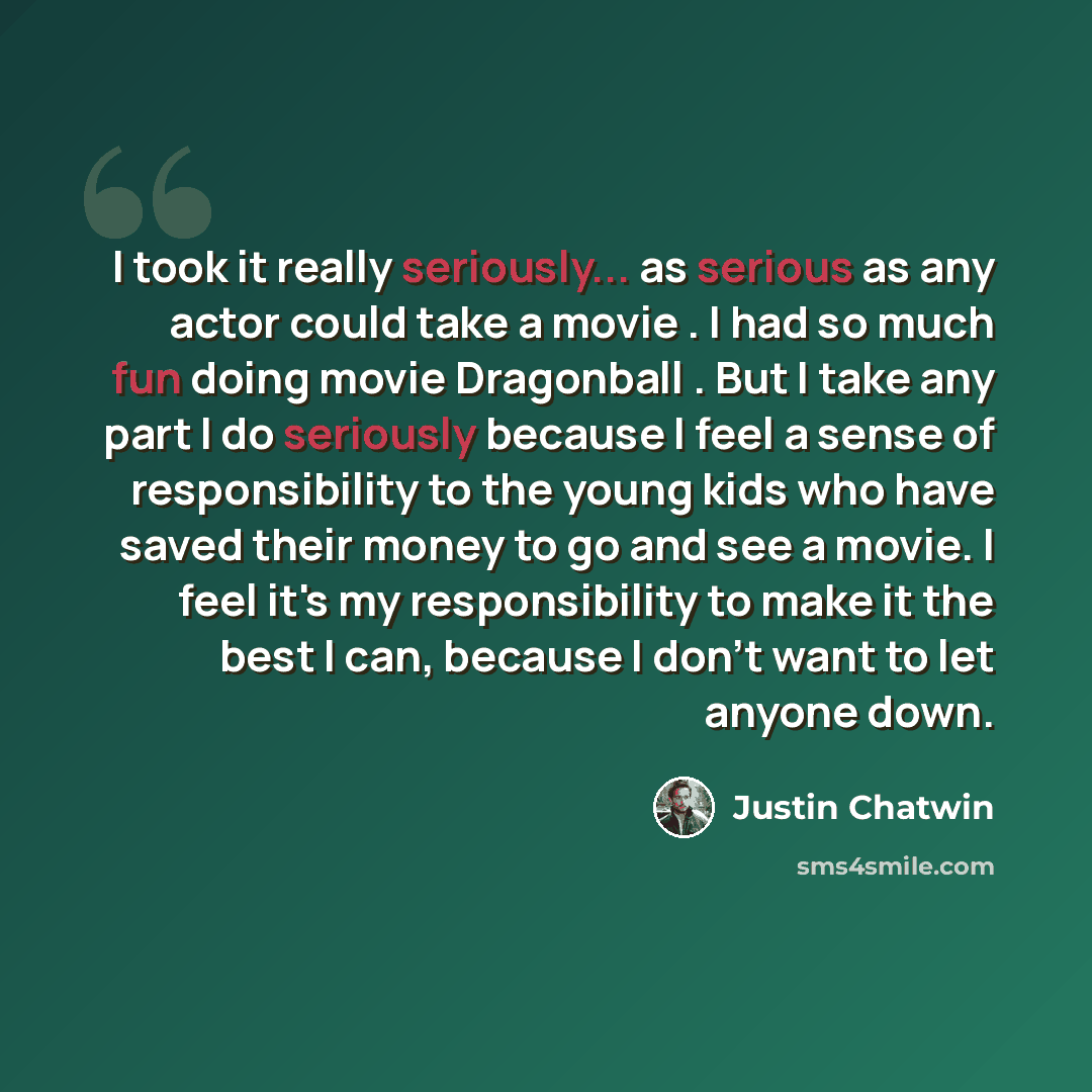 “I took it really seriously... as serious as any actor could take a movie . I had so much fun doing movie Dragonball . But I take any part I do seriously because I feel a sense of responsibility to the young kids who have saved their money to go and see a movie. I feel it's my responsibility to…” quote by Justin Chatwin