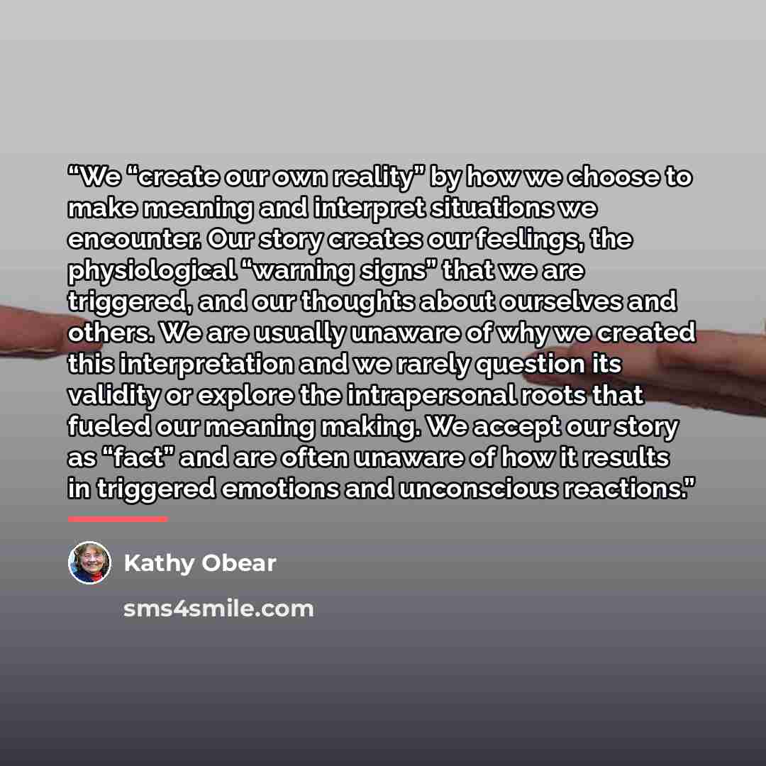 “We “create our own reality” by how we choose to make meaning and interpret situations we encounter. Our story creates our feelings, the physiological “warning signs” that we are triggered, and our thoughts about ourselves and others. We are usually unaware of why we created this interpretation and…” quote by Kathy Obear