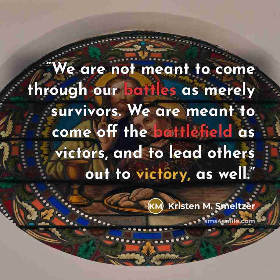 “We are not meant to come through our battles as merely survivors. We are meant to come off the battlefield as victors, and to lead others out to victory, as well.” quote by Kristen M. Smeltzer