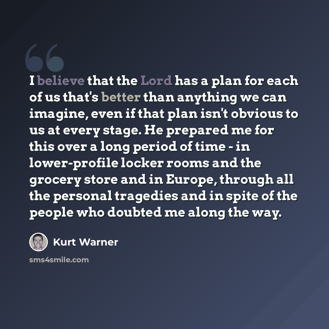 “I believe that the Lord has a plan for each of us that's better than anything we can imagine, even if that plan isn't obvious to us at every stage. He prepared me for this over a long period of time - in lower-profile locker rooms and the grocery store and in Europe, through all the personal…” quote by Kurt Warner