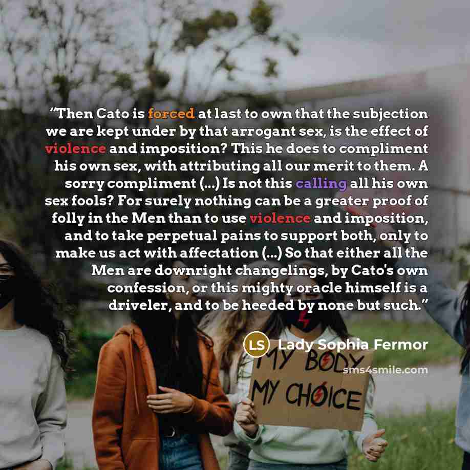 “Then Cato is forced at last to own that the subjection we are kept under by that arrogant sex, is the effect of violence and imposition? This he does to compliment his own sex, with attributing all our merit to them. A sorry compliment (...) Is not this calling all his own sex fools? For surely…” quote by Lady Sophia Fermor