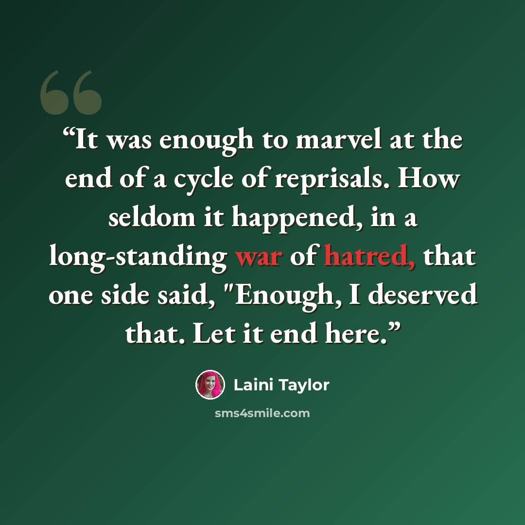 “It was enough to marvel at the end of a cycle of reprisals. How seldom it happened, in a long-standing war of hatred, that one side said, "Enough, I deserved that. Let it end here.” quote by Laini Taylor