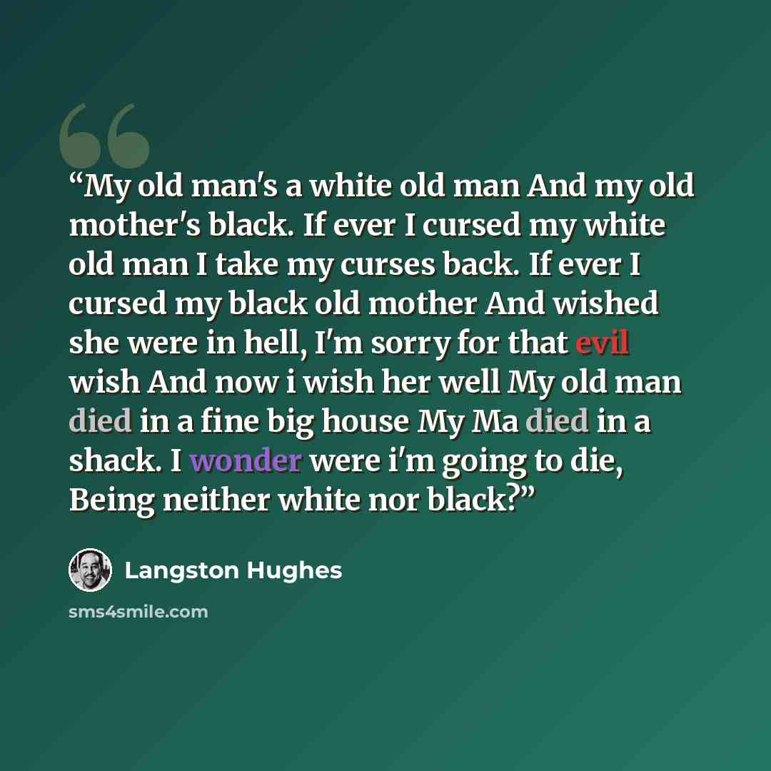 “My old man's a white old man And my old mother's black. If ever I cursed my white old man I take my curses back. If ever I cursed my black old mother And wished she were in hell, I'm sorry for that evil wish And now i wish her well My old man died in a fine big house My Ma died in a shack. I…” quote by Langston Hughes