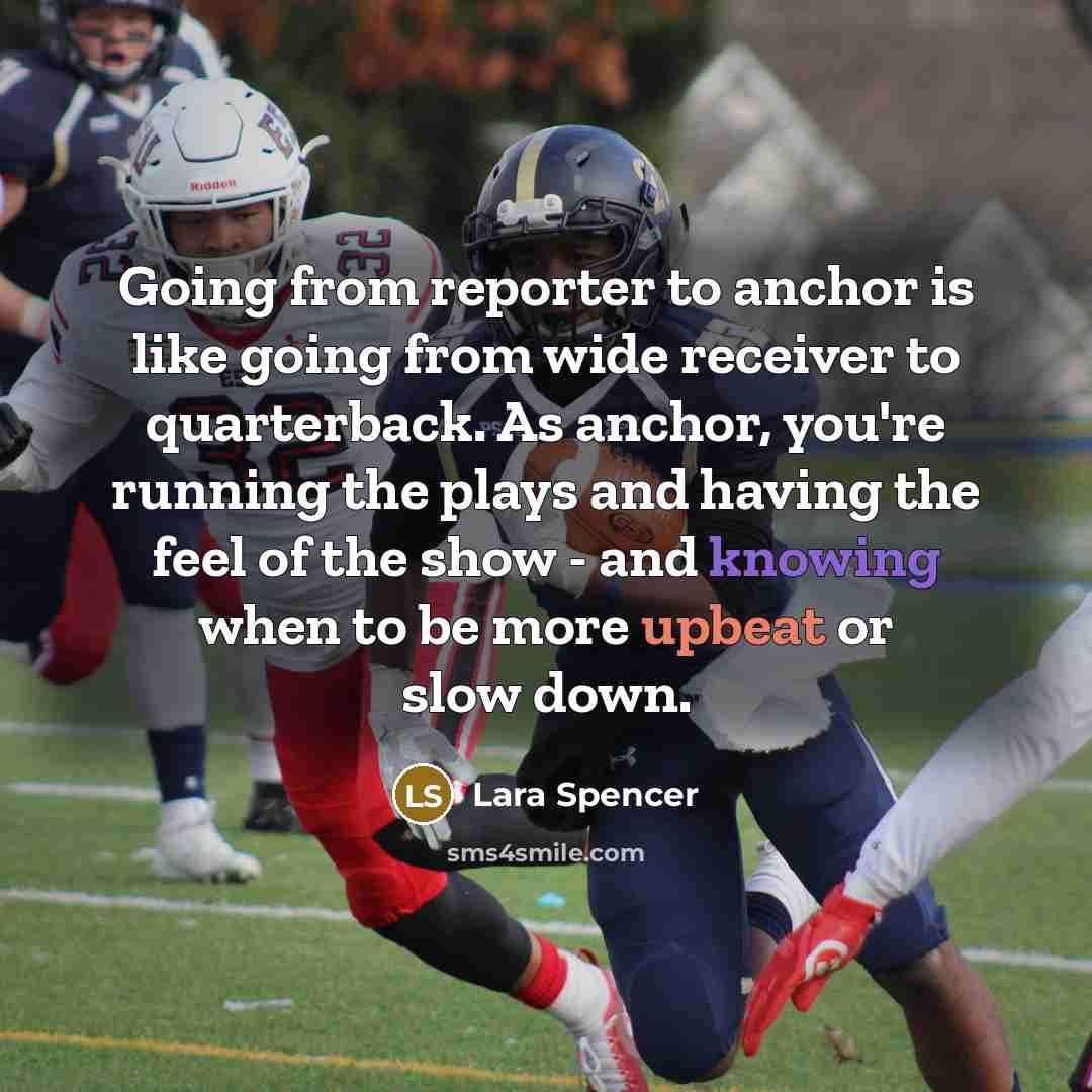 “Going from reporter to anchor is like going from wide receiver to quarterback. As anchor, you're running the plays and having the feel of the show - and knowing when to be more upbeat or slow down.” quote by Lara Spencer