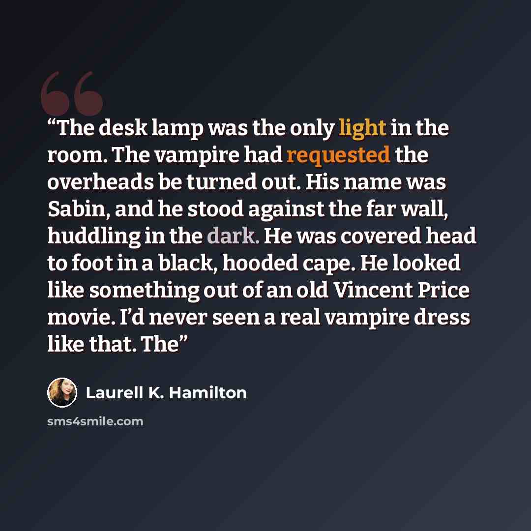 “The desk lamp was the only light in the room. The vampire had requested the overheads be turned out. His name was Sabin, and he stood against the far wall, huddling in the dark. He was covered head to foot in a black, hooded cape. He looked like something out of an old Vincent Price movie. I’d…” quote by Laurell K. Hamilton
