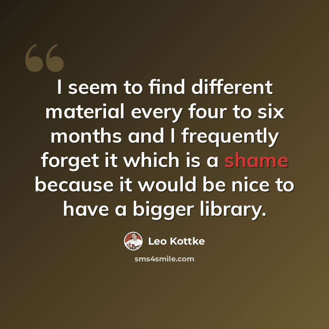 “I seem to find different material every four to six months and I frequently forget it which is a shame because it would be nice to have a bigger library.” quote by Leo Kottke