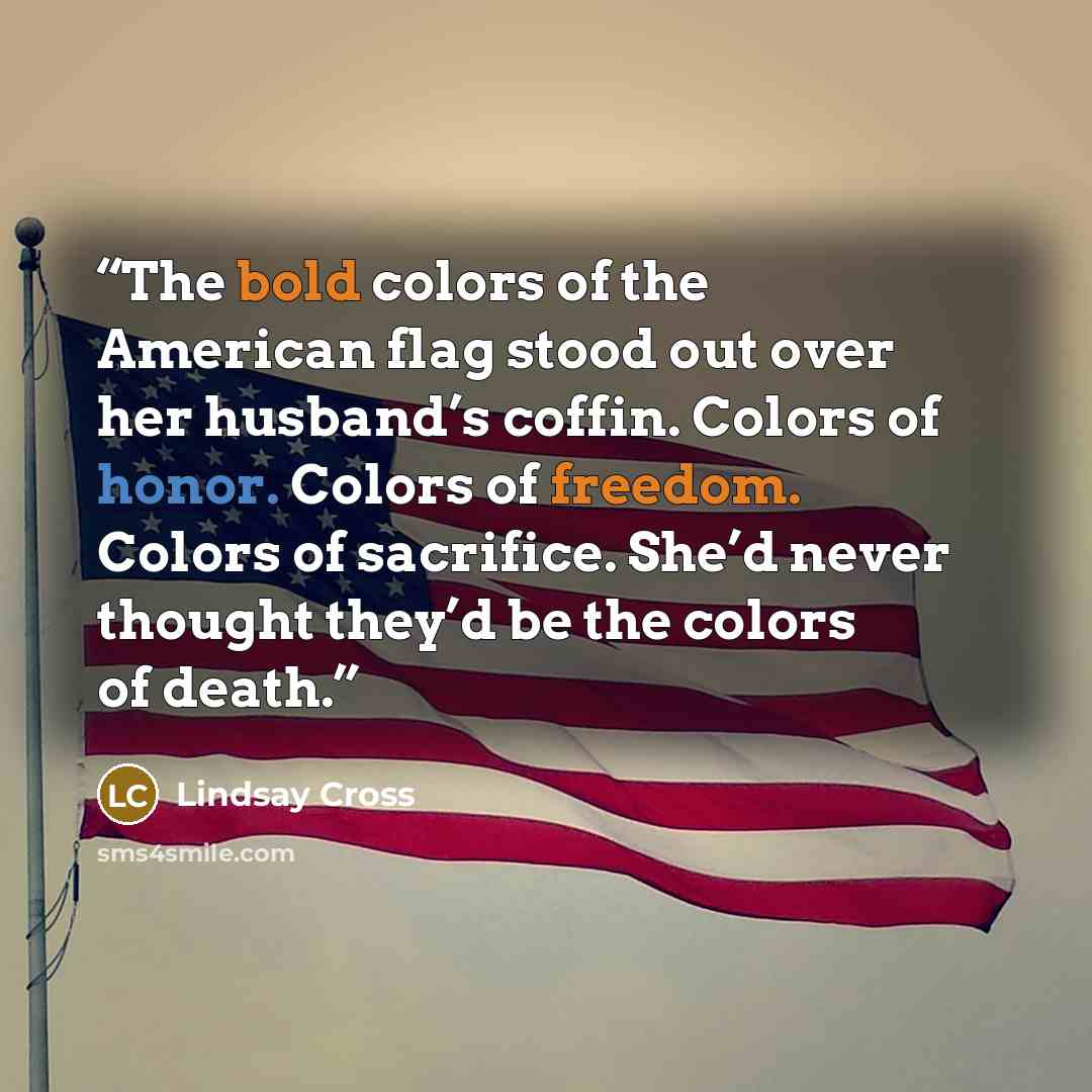 “The bold colors of the American flag stood out over her husband’s coffin. Colors of honor. Colors of freedom. Colors of sacrifice. She’d never thought they’d be the colors of death.” quote by Lindsay Cross