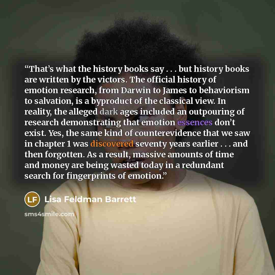 “That’s what the history books say . . . but history books are written by the victors. The official history of emotion research, from Darwin to James to behaviorism to salvation, is a byproduct of the classical view. In reality, the alleged dark ages included an outpouring of research demonstrating…” quote by Lisa Feldman Barrett