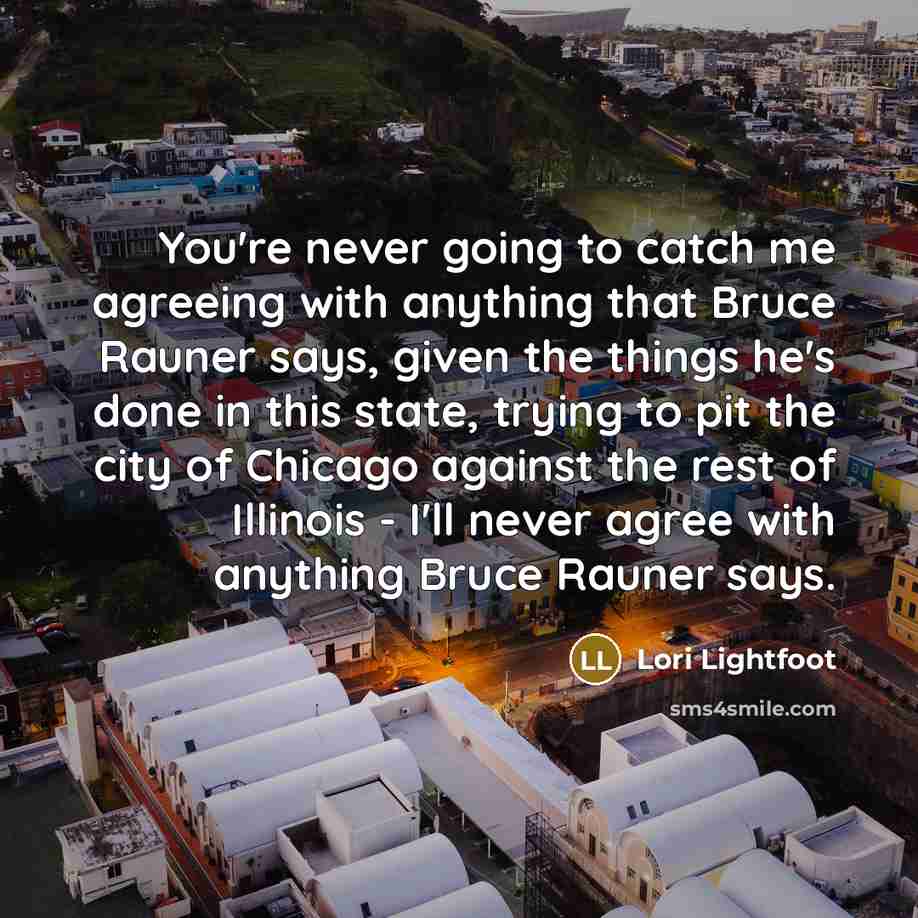 “You're never going to catch me agreeing with anything that Bruce Rauner says, given the things he's done in this state, trying to pit the city of Chicago against the rest of Illinois - I'll never agree with anything Bruce Rauner says.” quote by Lori Lightfoot