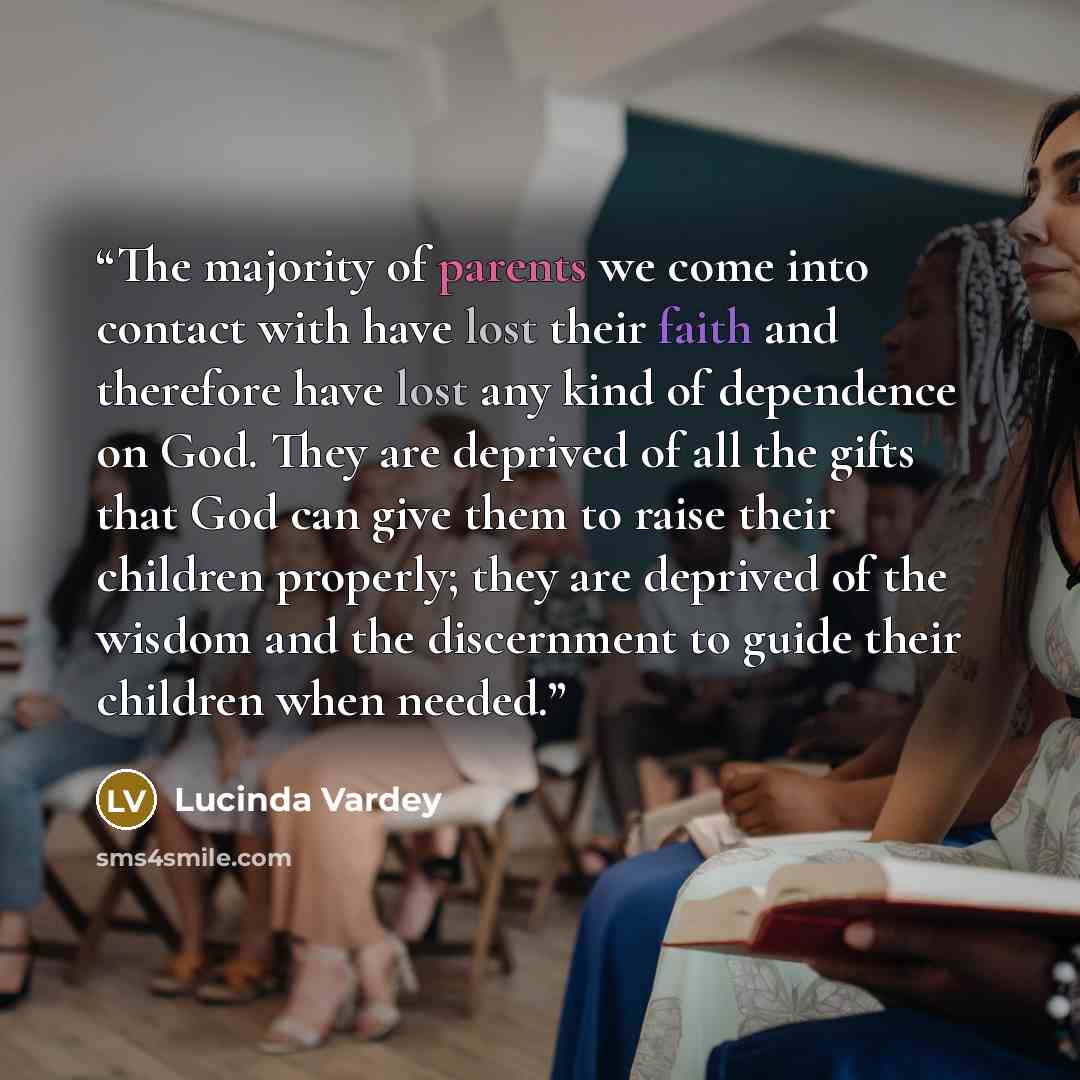 “The majority of parents we come into contact with have lost their faith and therefore have lost any kind of dependence on God. They are deprived of all the gifts that God can give them to raise their children properly; they are deprived of the wisdom and the discernment to guide their children…” quote by Lucinda Vardey