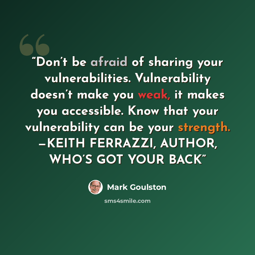 “Don’t be afraid of sharing your vulnerabilities. Vulnerability doesn’t make you weak, it makes you accessible. Know that your vulnerability can be your strength. —KEITH FERRAZZI, AUTHOR, WHO’S GOT YOUR BACK” quote by Mark Goulston