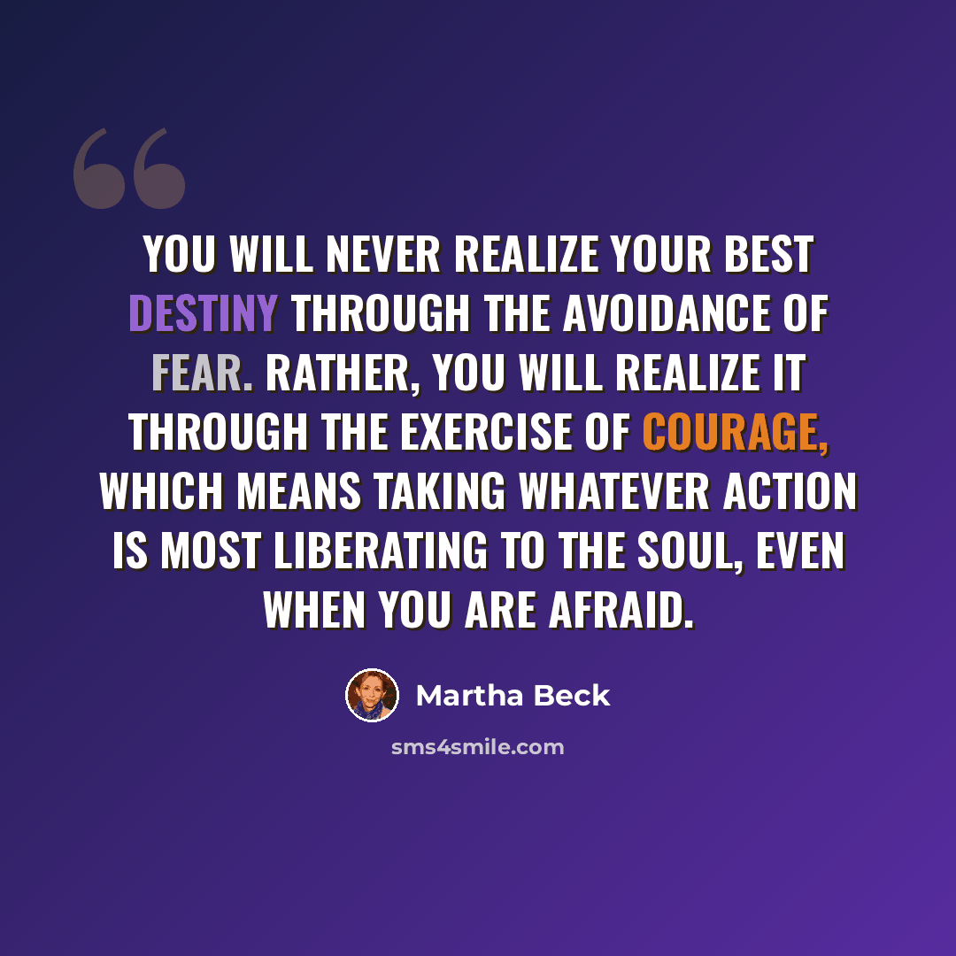 “You will never realize your best destiny through the avoidance of fear. Rather, you will realize it through the exercise of courage, which means taking whatever action is most liberating to the soul, even when you are afraid.” quote by Martha Beck