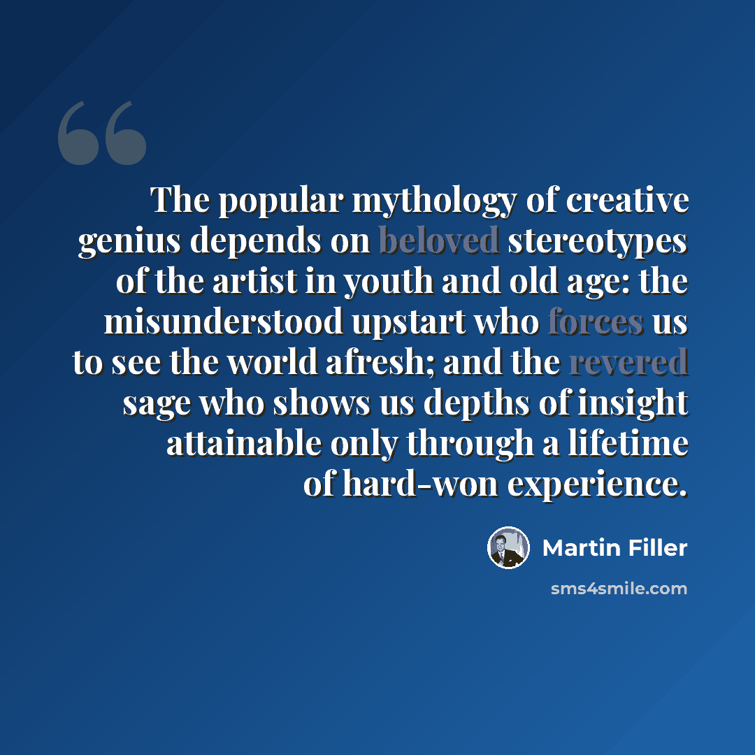 “The popular mythology of creative genius depends on beloved stereotypes of the artist in youth and old age: the misunderstood upstart who forces us to see the world afresh; and the revered sage who shows us depths of insight attainable only through a lifetime of hard-won experience.” quote by Martin Filler