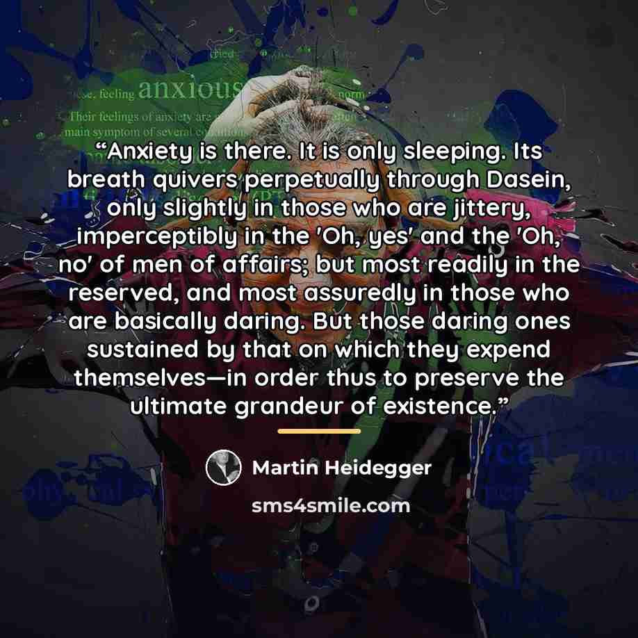 “Anxiety is there. It is only sleeping. Its breath quivers perpetually through Dasein, only slightly in those who are jittery, imperceptibly in the 'Oh, yes' and the 'Oh, no' of men of affairs; but most readily in the reserved, and most assuredly in those who are basically daring. But those daring…” quote by Martin Heidegger