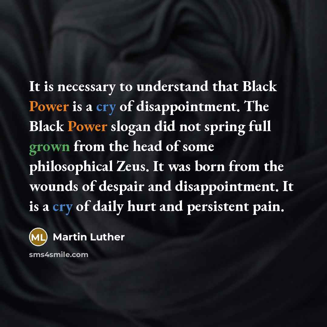 “It is necessary to understand that Black Power is a cry of disappointment. The Black Power slogan did not spring full grown from the head of some philosophical Zeus. It was born from the wounds of despair and disappointment. It is a cry of daily hurt and persistent pain.” quote by Martin Luther