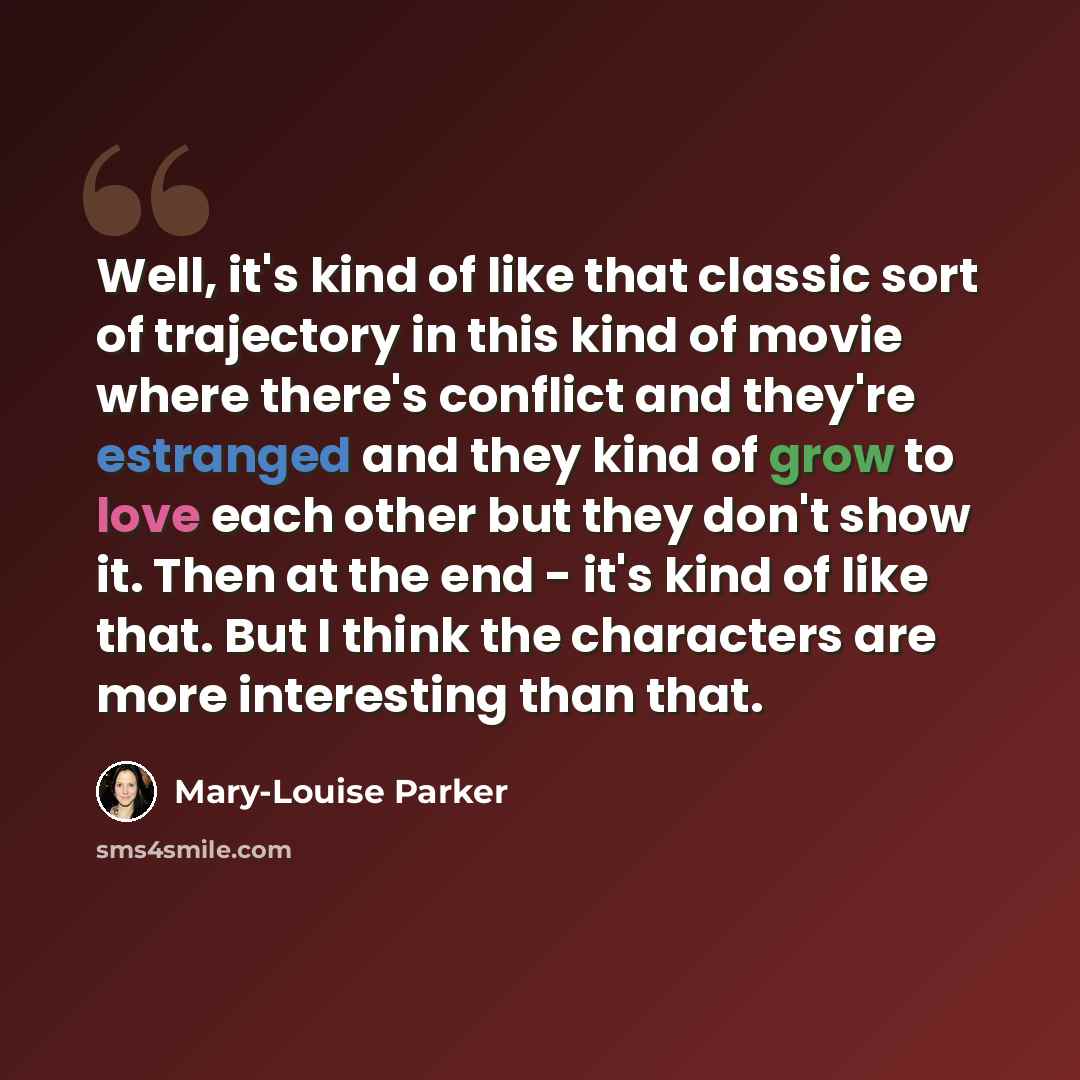 “Well, it's kind of like that classic sort of trajectory in this kind of movie where there's conflict and they're estranged and they kind of grow to love each other but they don't show it. Then at the end - it's kind of like that. But I think the characters are more interesting than that.” quote by Mary-Louise Parker