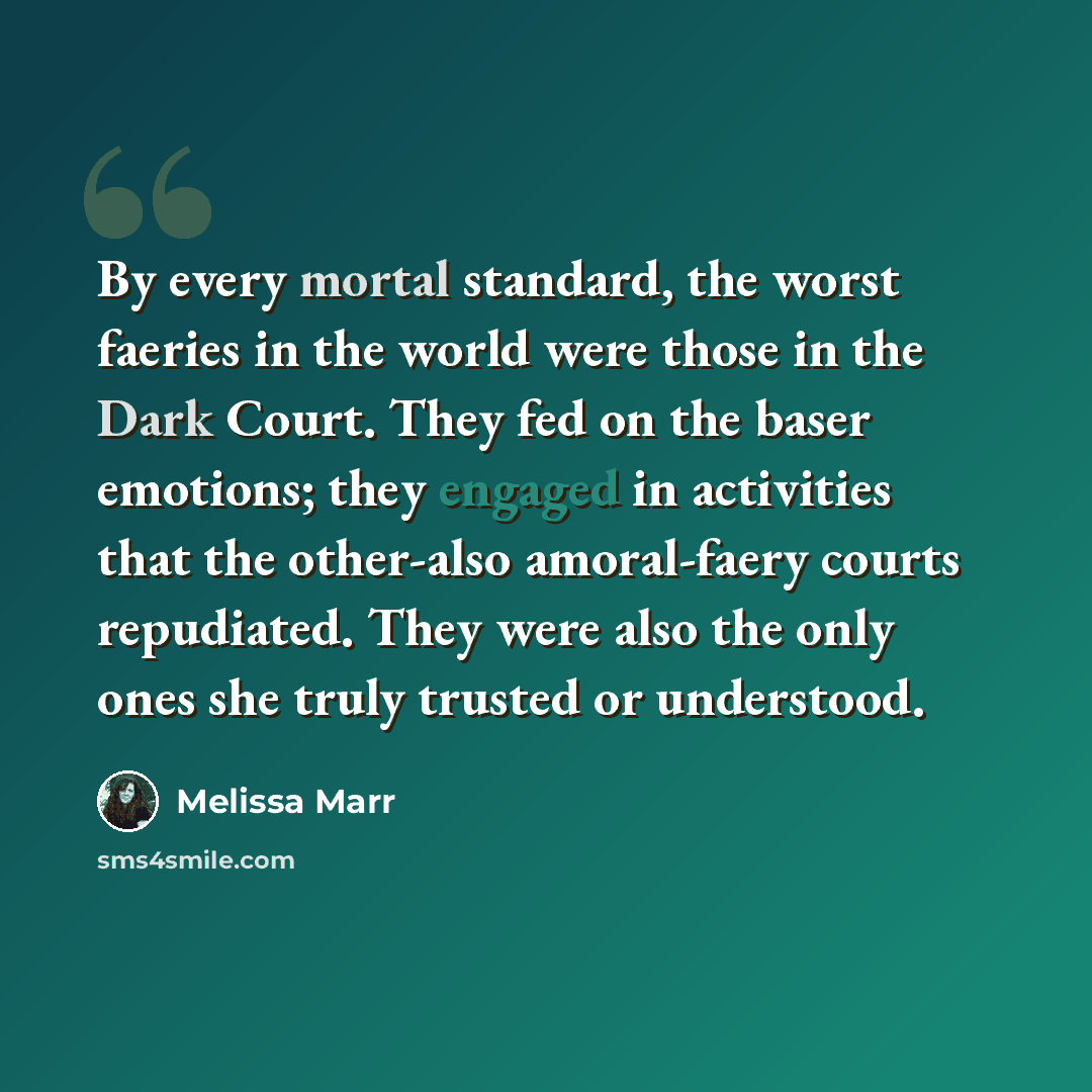 “By every mortal standard, the worst faeries in the world were those in the Dark Court. They fed on the baser emotions; they engaged in activities that the other-also amoral-faery courts repudiated. They were also the only ones she truly trusted or understood.” quote by Melissa Marr