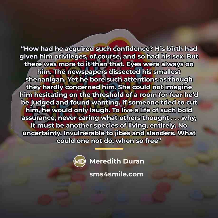 “How had he acquired such confidence? His birth had given him privileges, of course, and so had his sex. But there was more to it than that. Eyes were always on him. The newspapers dissected his smallest shenanigan. Yet he bore such attentions as though they hardly concerned him. She could not…” quote by Meredith Duran