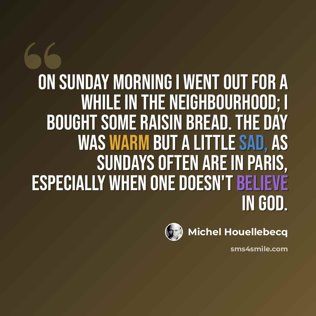 “On Sunday morning I went out for a while in the neighbourhood; I bought some raisin bread. The day was warm but a little sad, as Sundays often are in Paris, especially when one doesn't believe in God.” quote by Michel Houellebecq