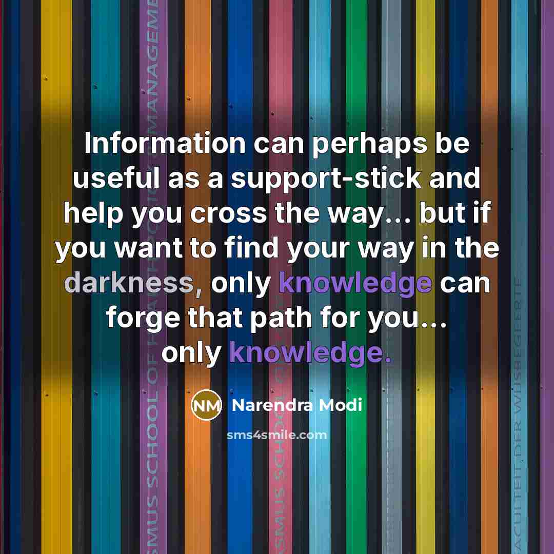 “Information can perhaps be useful as a support-stick and help you cross the way... but if you want to find your way in the darkness, only knowledge can forge that path for you... only knowledge.” quote by Narendra Modi