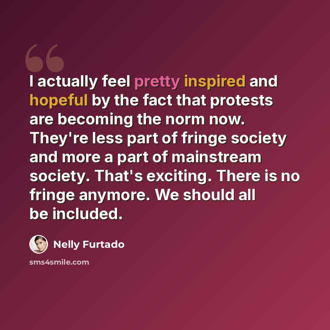 “I actually feel pretty inspired and hopeful by the fact that protests are becoming the norm now. They're less part of fringe society and more a part of mainstream society. That's exciting. There is no fringe anymore. We should all be included.” quote by Nelly Furtado