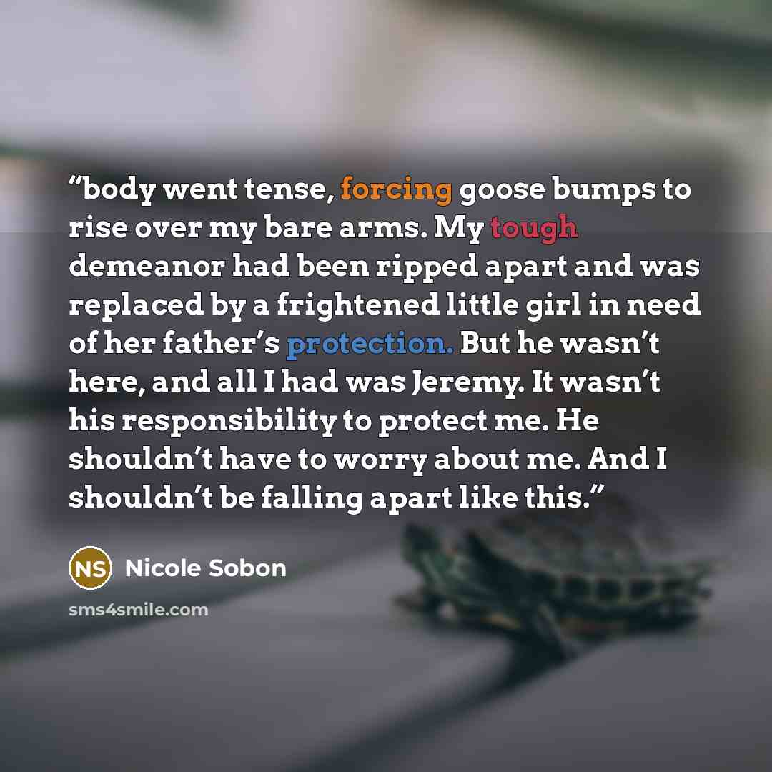 “body went tense, forcing goose bumps to rise over my bare arms. My tough demeanor had been ripped apart and was replaced by a frightened little girl in need of her father’s protection. But he wasn’t here, and all I had was Jeremy. It wasn’t his responsibility to protect me. He shouldn’t have to…” quote by Nicole Sobon