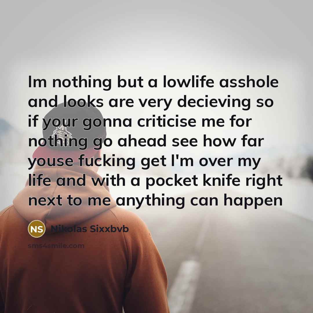 “Im nothing but a lowlife asshole and looks are very decieving so if your gonna criticise me for nothing go ahead see how far youse fucking get I'm over my life and with a pocket knife right next to me anything can happen” quote by Nikolas Sixxbvb