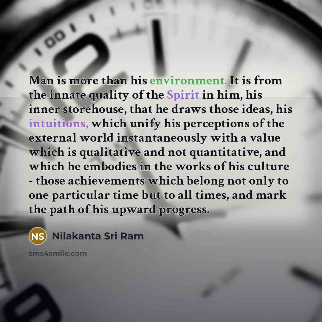 “Man is more than his environment. It is from the innate quality of the Spirit in him, his inner storehouse, that he draws those ideas, his intuitions, which unify his perceptions of the external world instantaneously with a value which is qualitative and not quantitative, and which he embodies in…” quote by Nilakanta Sri Ram
