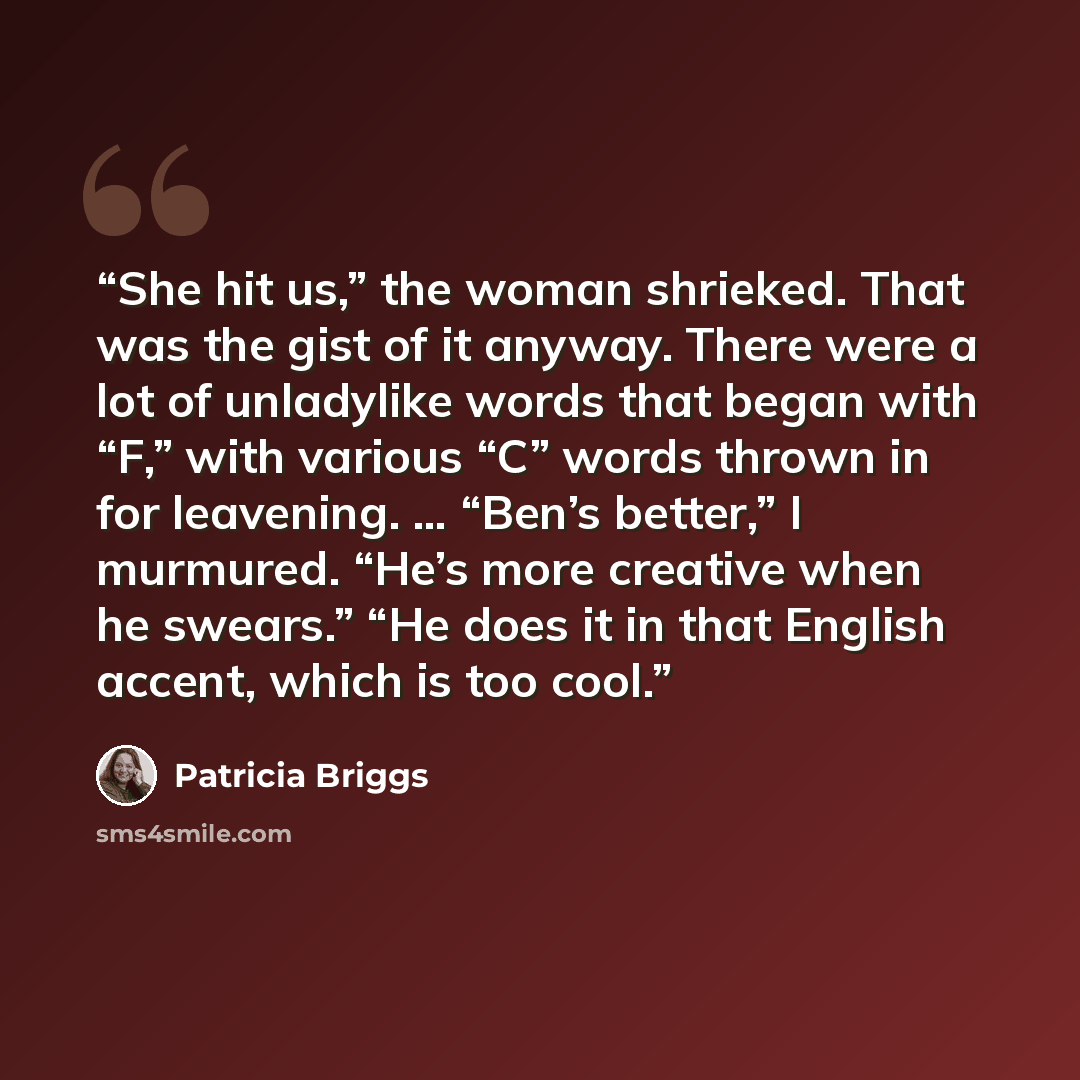 “She hit us,” the woman shrieked. That was the gist of it anyway. There were a lot of unladylike words that began with “F,” with various “C” words thrown in for leavening. … “Ben’s better,” I murmured. “He’s more creative when he swears.” “He does it in that English accent, which is too cool.” quote by Patricia Briggs