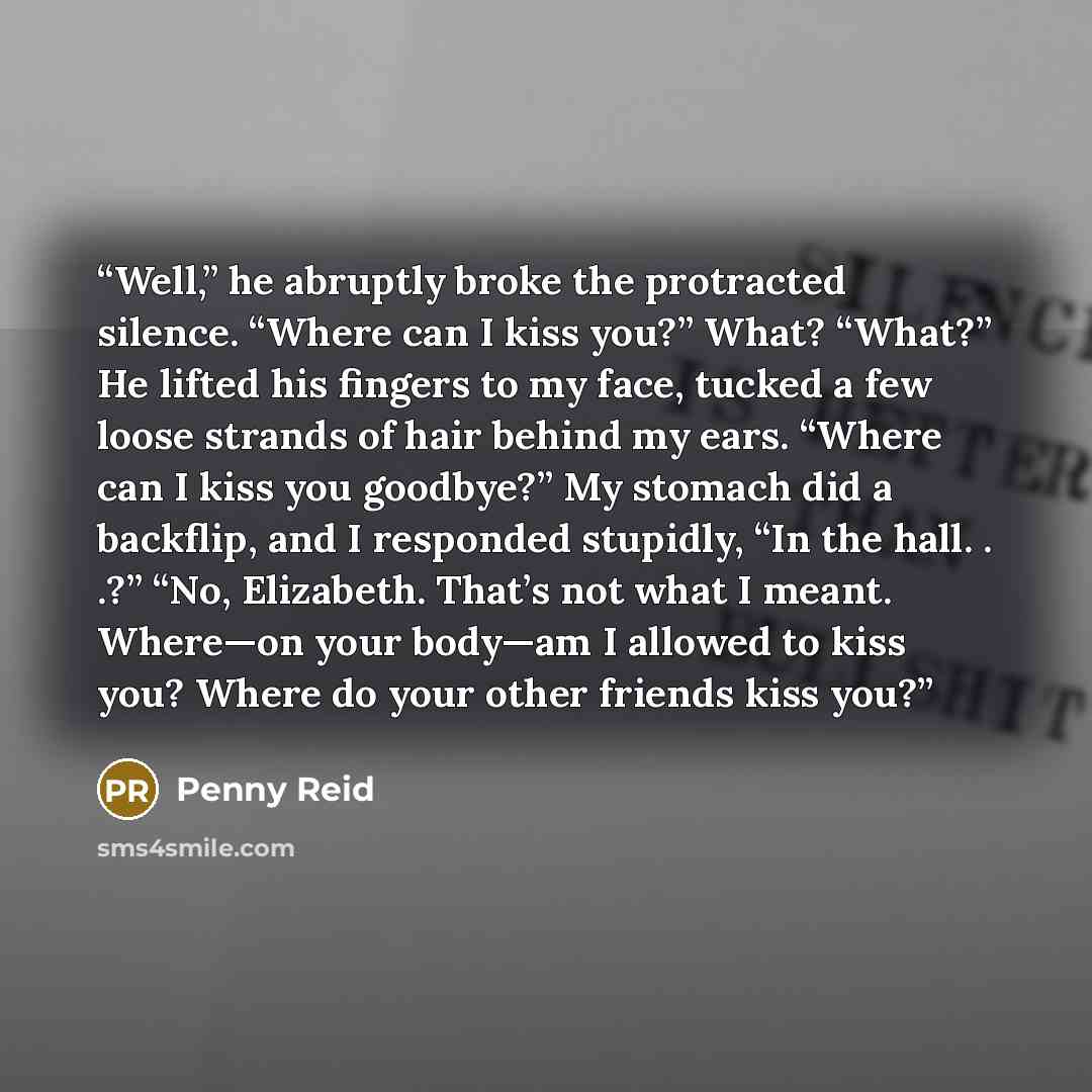 “Well,” he abruptly broke the protracted silence. “Where can I kiss you?” What? “What?” He lifted his fingers to my face, tucked a few loose strands of hair behind my ears. “Where can I kiss you goodbye?” My stomach did a backflip, and I responded stupidly, “In the hall. . .?” “No, Elizabeth…” quote by Penny Reid