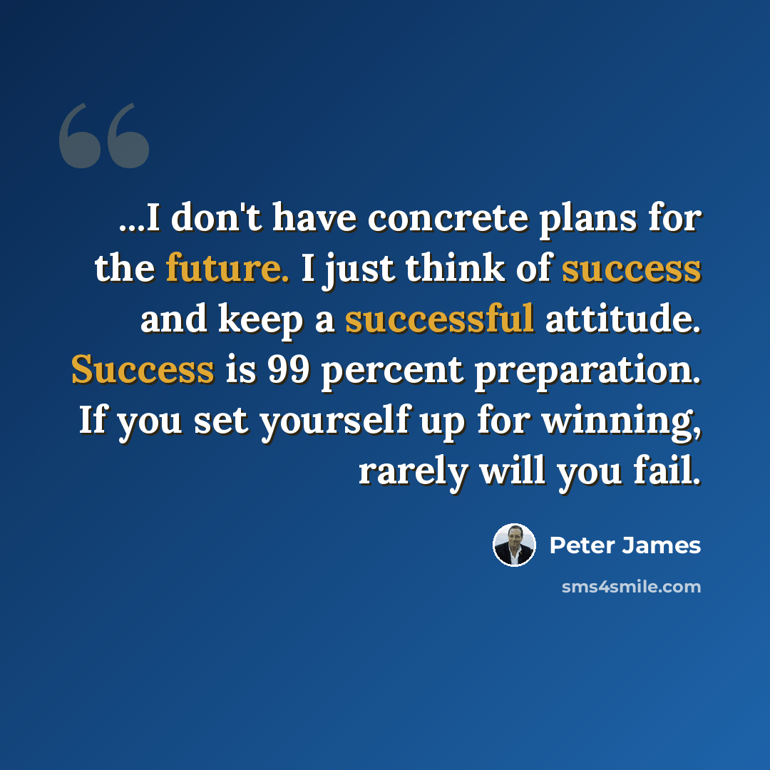 “...I don't have concrete plans for the future. I just think of success and keep a successful attitude. Success is 99 percent preparation. If you set yourself up for winning, rarely will you fail.” quote by Peter James