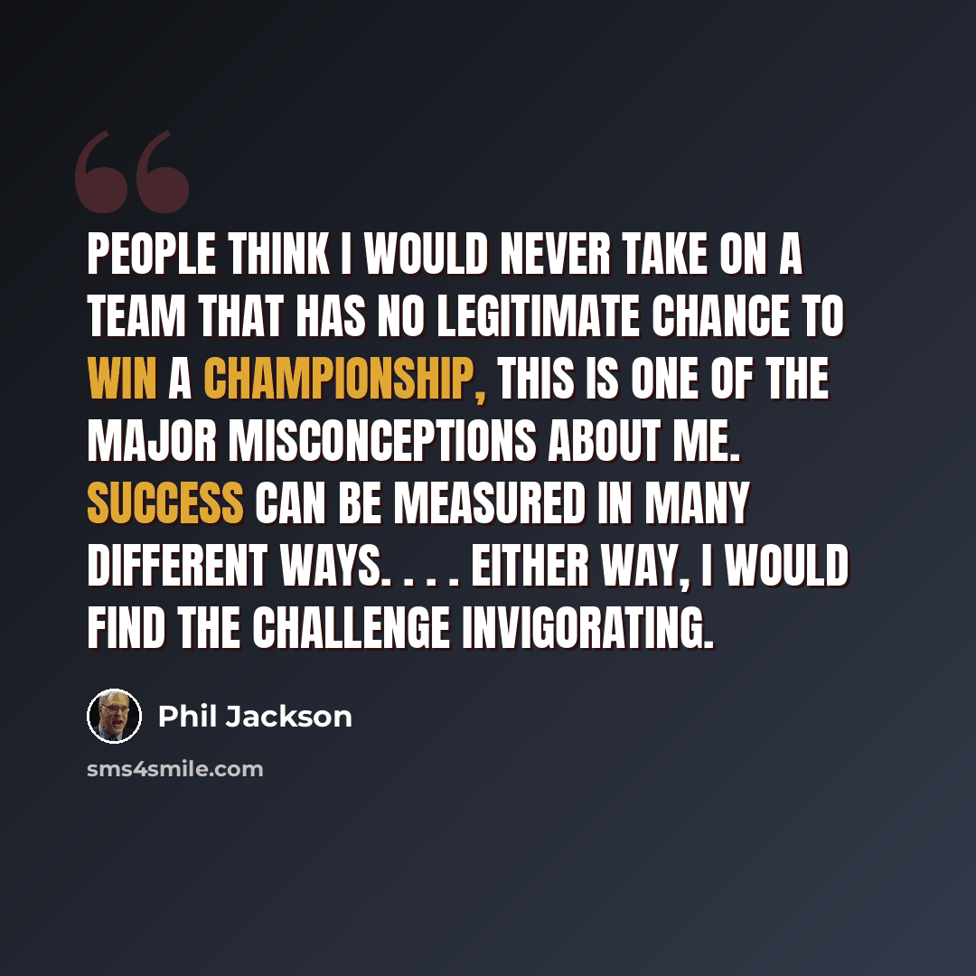 “People think I would never take on a team that has no legitimate chance to win a championship, This is one of the major misconceptions about me. Success can be measured in many different ways. . . . Either way, I would find the challenge invigorating.” quote by Phil Jackson