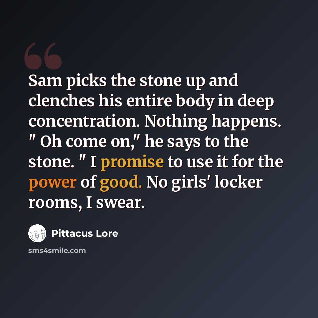 “Sam picks the stone up and clenches his entire body in deep concentration. Nothing happens. " Oh come on," he says to the stone. " I promise to use it for the power of good. No girls' locker rooms, I swear.” quote by Pittacus Lore
