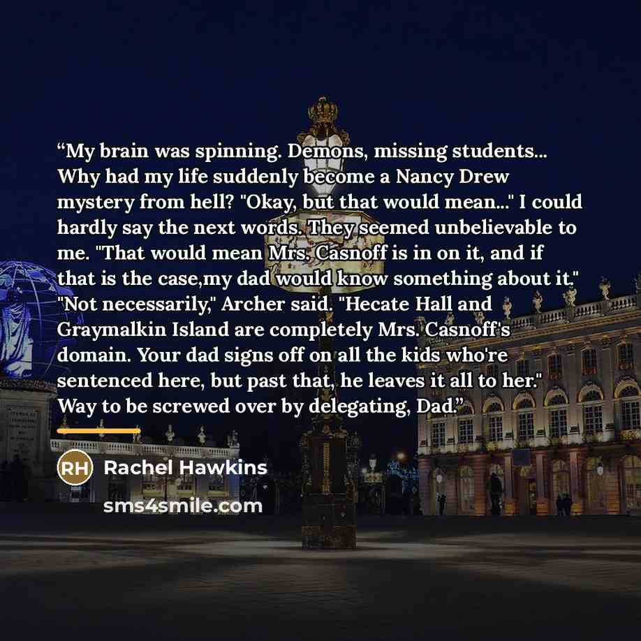 “My brain was spinning. Demons, missing students... Why had my life suddenly become a Nancy Drew mystery from hell? "Okay, but that would mean..." I could hardly say the next words. They seemed unbelievable to me. "That would mean Mrs. Casnoff is in on it, and if that is the case,my dad would know…” quote by Rachel Hawkins